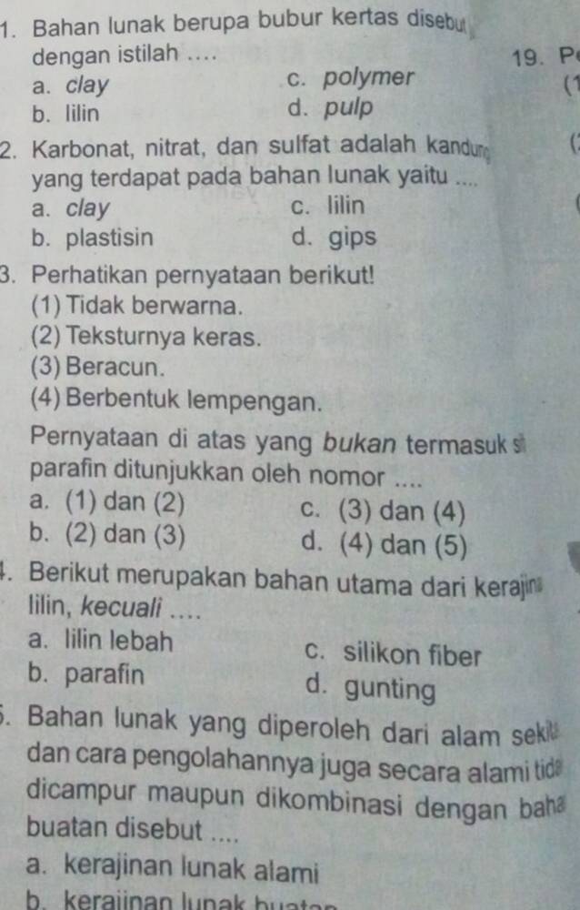 Bahan lunak berupa bubur kertas dísebu
dengan istilah ....
19、 P
a. clay c. polymer
(1
b. lilin d. pulp
2. Karbonat, nitrat, dan sulfat adalah kandur C
yang terdapat pada bahan lunak yaitu ....
a. clay c. lilin
b. plastisin d. gips
3. Perhatikan pernyataan berikut!
(1) Tidak berwarna.
(2) Teksturnya keras.
(3) Beracun.
(4) Berbentuk lempengan.
Pernyataan di atas yang bukan termasuks
parafin ditunjukkan oleh nomor ....
a. (1) dan (2) c. (3) dan (4)
b. (2) dan (3) d. (4) dan (5)
4. Berikut merupakan bahan utama dari kerajin
lilin, kecuali ....
a. lilin lebah c. silikon fiber
b. parafin dà gunting
5. Bahan lunak yang diperoleh dari alam sek
dan cara pengolahannya juga secara alami tid 
dicampur maupun dikombinasi dengan bah
buatan disebut ....
a. kerajinan lunak alami
b keraiinan lunak b u