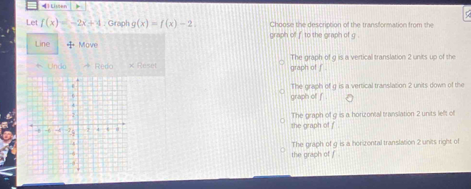 ◀) Listen
Let f(x)=-2x+4. Graph g(x)=f(x)-2 Choose the description of the transformation from the
graph of f to the graph of g.
Line Move
The graph of g is a vertical translation 2 units up of the
Undo Redo × Reset graph of f.
The graph of g is a vertical translation 2 units down of the
graph of f.
The graph of g is a horizontal translation 2 units left of
the graph of f.
The graph of g is a horizontal translation 2 units right of
the graph of f.