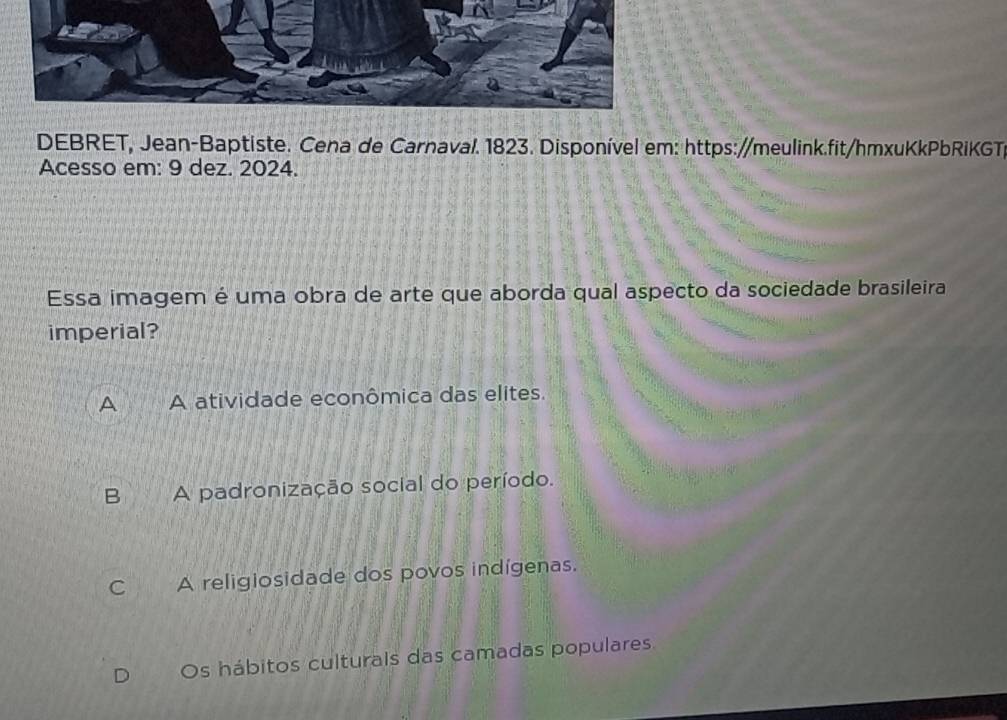 DEBRET, Jean-Baptiste. Cena de Carnaval. 1823. Disponível em: https://meulink.fit/hmxuKkPbRiKGT
Acesso em: 9 dez. 2024.
Essa imagem é uma obra de arte que aborda qual aspecto da sociedade brasileira
imperial?
A A atividade econômica das elites.
B A padronização social do período.
C A religiosidade dos povos indígenas.
Os hábitos culturals das camadas populares.