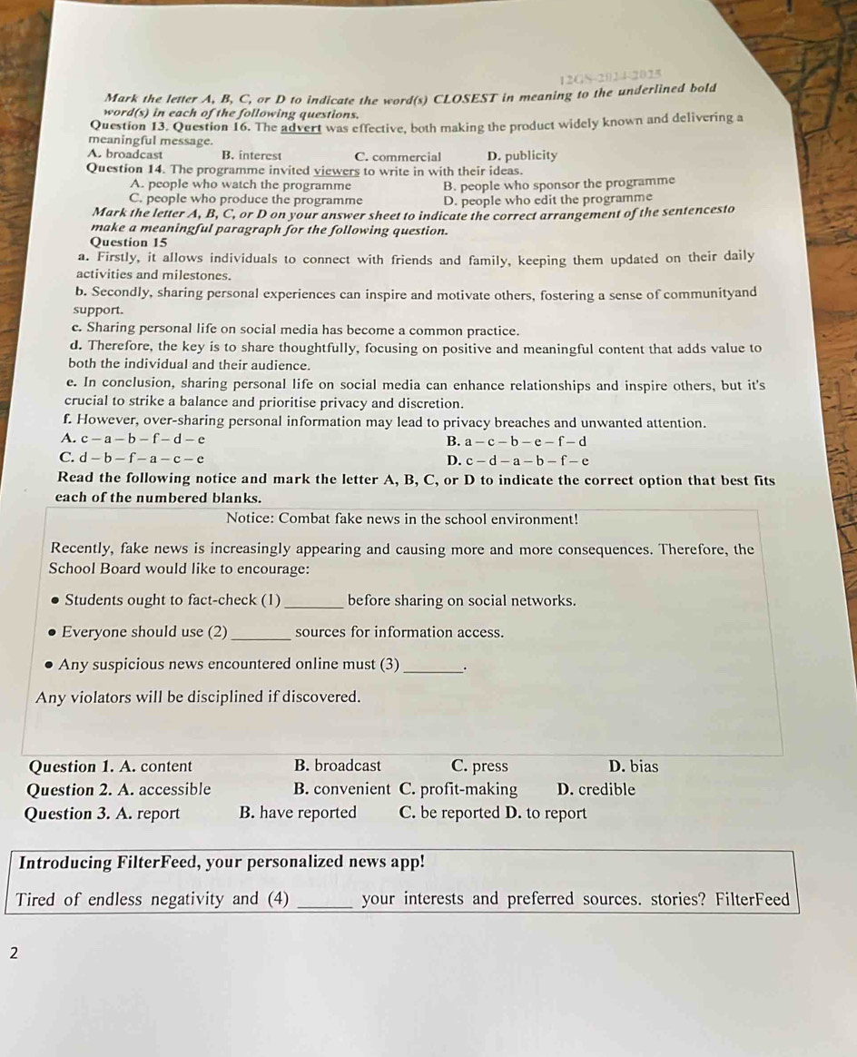 12GS-2014-2025
Mark the letter A, B, C, or D to indicate the word(s) CLOSEST in meaning to the underlined bold
word(s) in each of the following questions.
Question 13. Question 16. The advert was effective, both making the product widely known and delivering a
meaningful message.
A. broadcast B. interest C. commercial D. publicity
Question 14. The programme invited viewers to write in with their ideas.
A. people who watch the programme B. people who sponsor the programme
C. people who produce the programme D. people who edit the programme
Mark the letter A, B, C, or D on your answer sheet to indicate the correct arrangement of the sentencesto
make a meaningful paragraph for the following question.
Question 15
a. Firstly, it allows individuals to connect with friends and family, keeping them updated on their daily
activities and milestones.
b. Secondly, sharing personal experiences can inspire and motivate others, fostering a sense of communityand
support.
c. Sharing personal life on social media has become a common practice.
d. Therefore, the key is to share thoughtfully, focusing on positive and meaningful content that adds value to
both the individual and their audience.
e. In conclusion, sharing personal life on social media can enhance relationships and inspire others, but it's
crucial to strike a balance and prioritise privacy and discretion.
f. However, over-sharing personal information may lead to privacy breaches and unwanted attention.
A. c-a-b-f-d-e B. a-c-b-e-f-d
C. d-b-f-a-c-e D. c-d-a-b-f-e
Read the following notice and mark the letter A, B, C, or D to indicate the correct option that best fits
each of the numbered blanks.
Notice: Combat fake news in the school environment!
Recently, fake news is increasingly appearing and causing more and more consequences. Therefore, the
School Board would like to encourage:
Students ought to fact-check (1) _before sharing on social networks.
Everyone should use (2)_ sources for information access.
Any suspicious news encountered online must (3)_ .
Any violators will be disciplined if discovered.
Question 1. A. content B. broadcast C. press D. bias
Question 2. A. accessible B. convenient C. profit-making D. credible
Question 3. A. report B. have reported C. be reported D. to report
Introducing FilterFeed, your personalized news app!
Tired of endless negativity and (4) _your interests and preferred sources. stories? FilterFeed
2