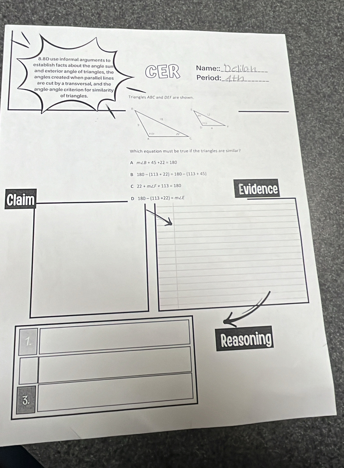 8.8D use informal arguments to
establish facts about the angle sun Name::_
and exterior angle of triangles, the CER Period:_
angles created when parallel lines
are cut by a transversal, and the
angle-angle criterion for similarity
of triangles. Triangles ABC and DEF are shown.
_
Which equation must be true if the triangles are similar?
A m∠ B+45+22=180
B 180-(113+22)=180-(113+45)
C 22+m∠ F+113=180
Evidence
Claim
D 180-(113+22)=m∠ E
1.
Reasoning
3.