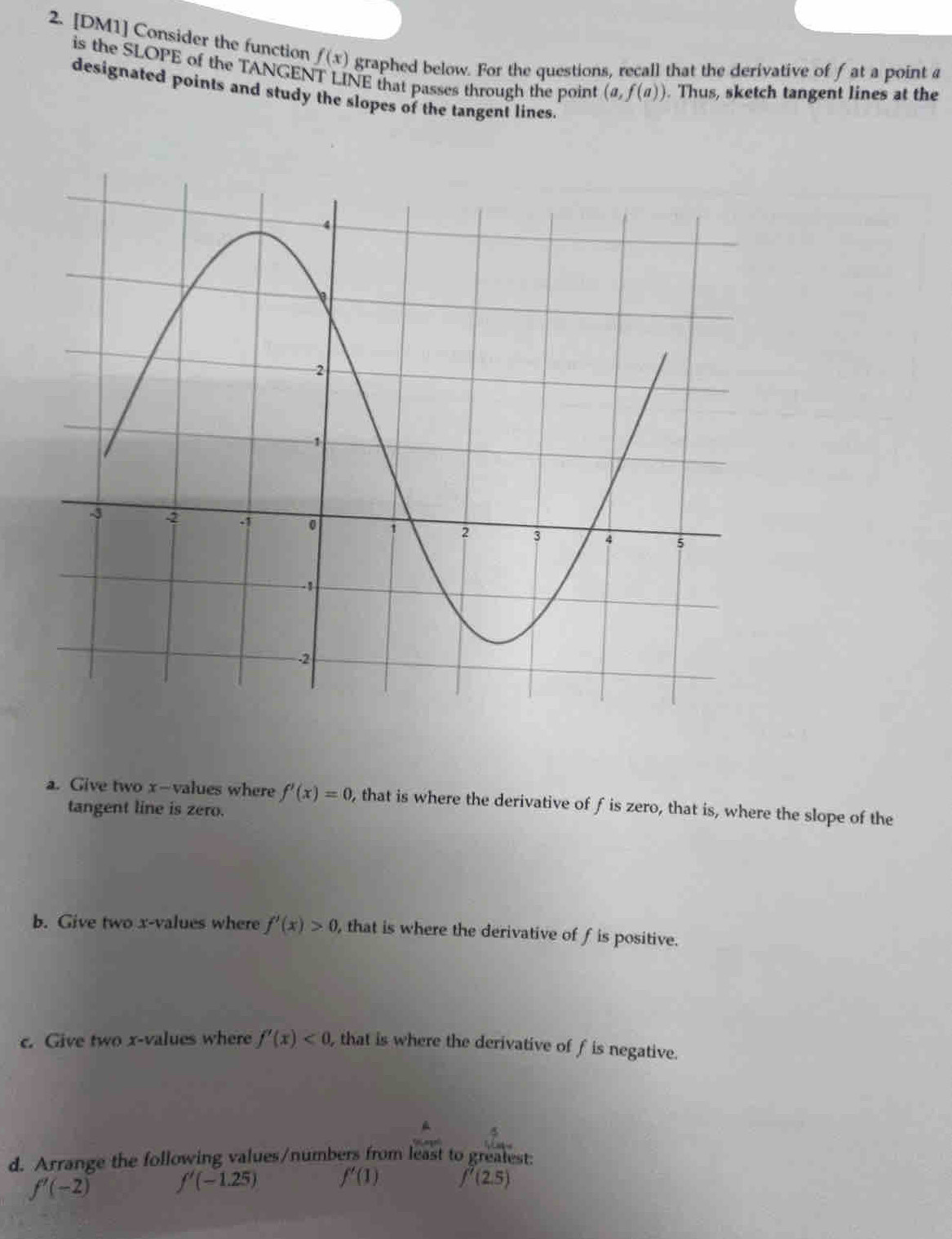 [DM1] Consider the function f(x) graphed below. For the questions, recall that the derivative of f at a point a
is the SLOPE of the TANGENT LINE that passes through the point (a,f(a)). Thus, sketch tangent lines at the 
designated points and study the slopes of the tangent lines. 
a. Give two x -values where f'(x)=0 , that is where the derivative of f is zero, that is, where the slope of the 
tangent line is zero. 
b. Give two x -values where f'(x)>0 , that is where the derivative of f is positive. 
c. Give two x -values where f'(x)<0</tex> , that is where the derivative of f is negative. 
d. Arrange the following values/numbers from least to greatest:
f'(-2) f'(-1.25) f'(1) f'(2.5)