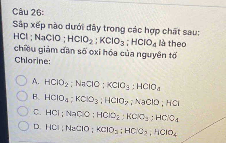 Sắp xếp nào dưới đây trong các hợp chất sau:
HCl; NaClO; HClO_2; KClO_3; HClO_4 là theo
chiều giảm dần số oxi hóa của nguyên tố
Chlorine:
A. HCIO_2; NaClO; KClO_3; HClO_4
B. HClO_4; KClO_3; HClO_2; NaClO; HCl
C. HCl; NaClO; HCIO_2; KCIO_3; HCIO_4
D. HCl; NaClO; KClO_3; HClO_2; HClO_4