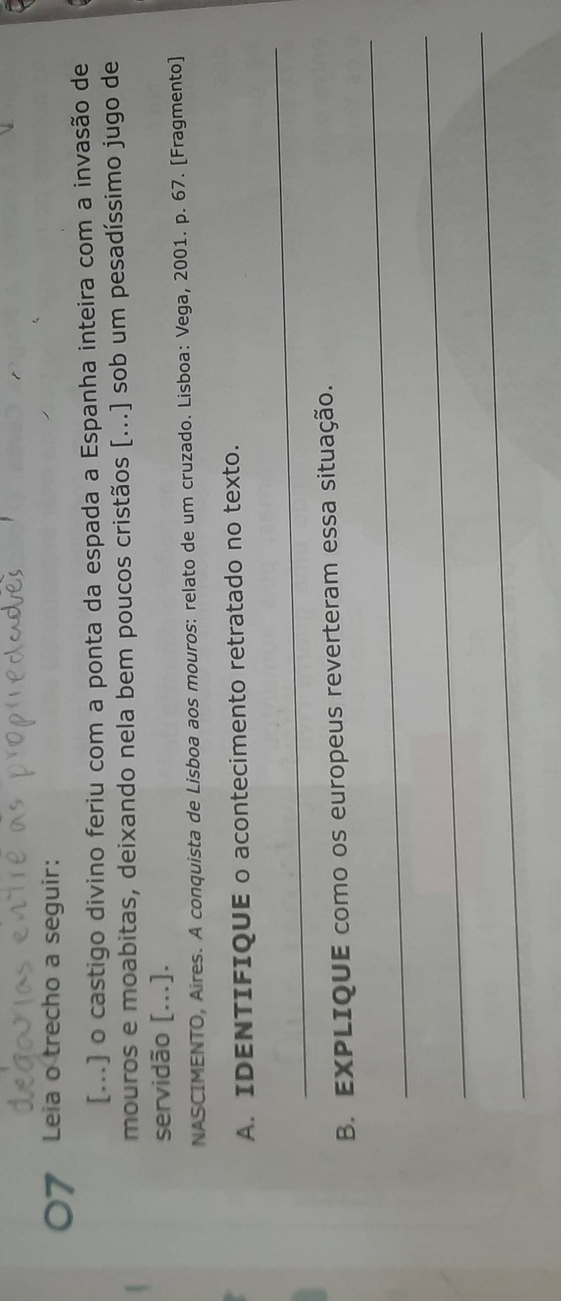 Leia o trecho a seguir: 
[...] o castigo divino feriu com a ponta da espada a Espanha inteira com a invasão de 
mouros e moabitas, deixando nela bem poucos cristãos [...] sob um pesadíssimo jugo de 
servidão [...]. 
NASCIMENTO, Aires. A conquista de Lisboa aos mouros: relato de um cruzado. Lisboa: Vega, 2001. p. 67. [Fragmento] 
A. IDENTIFIQUE o acontecimento retratado no texto. 
_ 
_ 
B. EXPLIQUE como os europeus reverteram essa situação. 
_ 
_