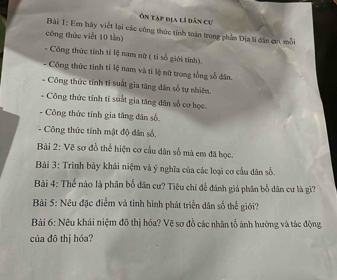 Ôn tập địa lí dân cư 
Bài 1: Em hãy viết lại các công thức tính toán trong phần Địa lí dân cư( mỗi 
công thức viết 10 lần) 
- Công thức tính tỉ lệ nam nữ ( tỉ số giới tính). 
Công thức tính tỉ lệ nam và tỉ lệ nữ trong tổng số dân. 
. Công thức tính tỉ suất gia tăng dân số tự nhiên. 
. Công thức tính tỉ suất gia tăng dân số cơ học. 
- Công thức tính gia tăng dân số. 
- Công thức tính mật độ dân số. 
Bài 2: Vẽ sơ đồ thể hiện cơ cấu dân số mà em đã học. 
Bài 3: Trình bày khái niệm và ý nghĩa của các loại cơ cấu dân số. 
Bài 4: Thế nào là phân bố dân cư? Tiêu chí để đánh giá phân bố dân cư là gì? 
Bài 5: Nêu đặc điểm và tình hình phát triển dân số thế giới? 
Bài 6: Nêu khái niệm đô thị hóa? Vẽ sơ đồ các nhân tố ảnh hưởng và tác động 
của đô thị hóa?