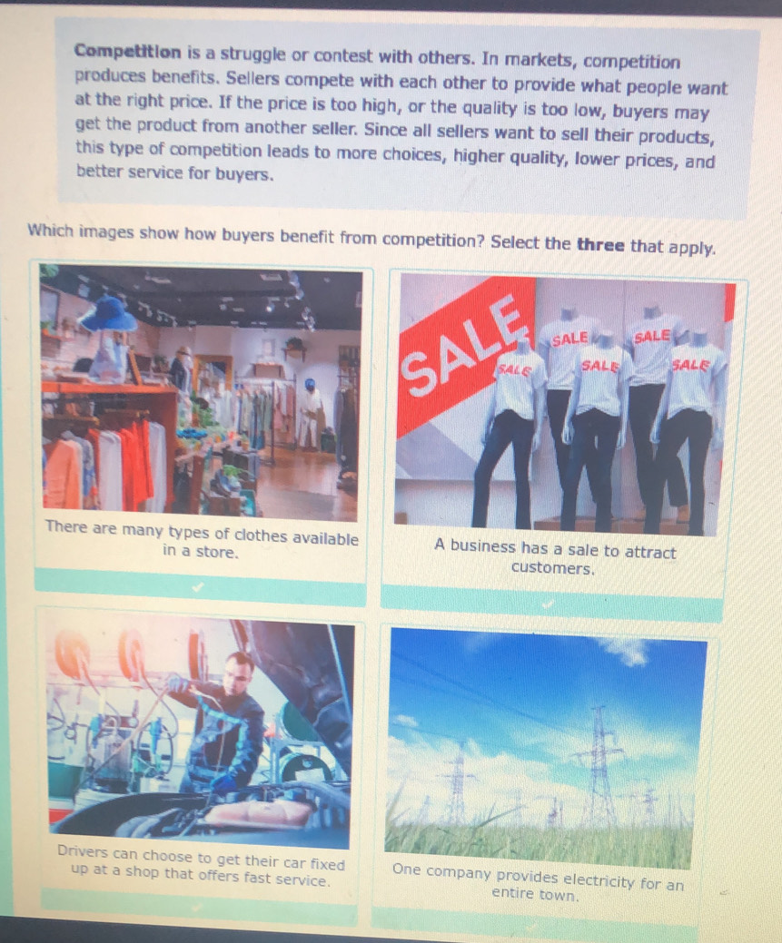 Competition is a struggle or contest with others. In markets, competition
produces benefits. Sellers compete with each other to provide what people want
at the right price. If the price is too high, or the quality is too low, buyers may
get the product from another seller. Since all sellers want to sell their products,
this type of competition leads to more choices, higher quality, lower prices, and
better service for buyers.
Which images show how buyers benefit from competition? Select the three that apply.
There are many types of clothes available A business has a sale to attract
in a store. customers.
rs can choose to get their car fixedany provides electricity for an
up at a shop that offers fast service. entire town.