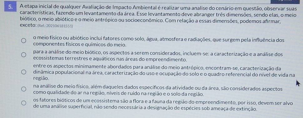 A etapa inicial de qualquer Avaliação de Impacto Ambiental é realizar uma analise do cenário em questão, observar suas
características, fazendo um levantamento da área. Esse levantamento deve abranger três dimensões, sendo elas, o meio
biótico, o meio abiótico e o meio antrópico ou socioeconômico. Com relação a essas dimensões, podemos afrmar,
exceto: (Ref.: 202106181551)
o meio físico ou abiótico inclui fatores como solo, água, atmosfera e radiações, que surgem pela influência dos
componentes físicos e químicos do meio.
para a análise do meio biótico, os aspectos a serem considerados, incluem-se: a caracterização e a análise dos
ecossistemas terrestres e aquáticos nas áreas do empreendimento.
entre os aspectos minimamente abordados para análise do meio antrópico, encontram-se, caracterização da
dinâmica populacional na área, caracterização do uso e ocupação do solo e o quadro referencial do nível de vida na
região.
na análise do meio físico, além daqueles dados específicos da atividade ou da área, são considerados aspectos
como qualidade do ar na região, níveis de ruído na região e o solo da região.
os fatores bióticos de um ecossistema são a flora e a fauna da região do empreendimento, por isso, devem ser alvo
de uma análise superficial, não sendo necessária a designação de espécies sob ameaça de extinção.