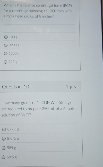 What is the relative centrifugal force (RCF)
for a centrifuge spinning at 1200 rpm with
a rotor head radius of 8 inches?
130 g
3200 g
1300 g
327 g
Question 10 1 pts
How many grams of NaCl (MW=58.5g)
are required to prepare 250 mL of a 6 mol/L
solution of NaCl?
877.5 g
87.75 g
585 g
58.5 g