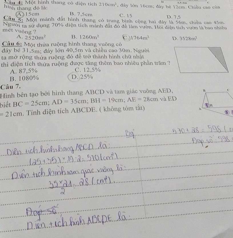 4.5 dm c
Mâu 4: Một hình thang có diện tích 210cm^2 , đáy lớn 16cm; đáy bé 12cm. Chiều cao của
hình thang đó là:
A. 15cm B. 7,5cm C. 15 D. 7,5
Câu 5: Một mảnh đất hình thang có trung bình cộng hai đảy là 56m, chiều cao 45m.
Người ta sử dụng 70% diện tích mảnh đất đó để làm vườn. Hỏi diện tích vườn là bao nhiều
mét vuông ?
A. 2520m^2 B. 1260m^2 C. 1764m^2 D. 3528m^2
Câu 6: Một thửa ruộng hình thang vuông có
đáy bé 31,5m; đáy lớn 40,5m và chiều cao 30m. Người
ta mở rộng thửa ruộng đó để trở thành hình chữ nhật
thì diện tích thửa ruộng được tăng thêm bao nhiêu phần trăm ?
A. 87,5% C. 12,5%
B. 1080% D. 25%
Câu 7.
Hình bên tạo bởi hình thang ABCD và tam giác vuông AED, 
biết BC=25cm; AD=35cm; BH=19cm; AE=28cm và ED
=21cm. Tính diện tích ABCDE. ( không tóm tắt)