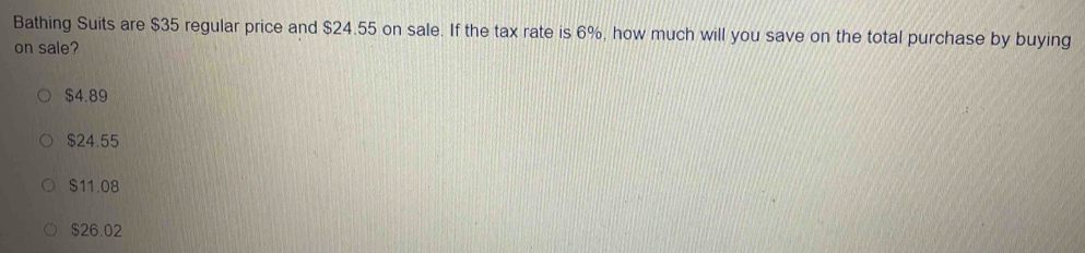 Bathing Suits are $35 regular price and $24.55 on sale. If the tax rate is 6%, how much will you save on the total purchase by buying
on sale?
$4.89
$24.55
$11.08
$26.02