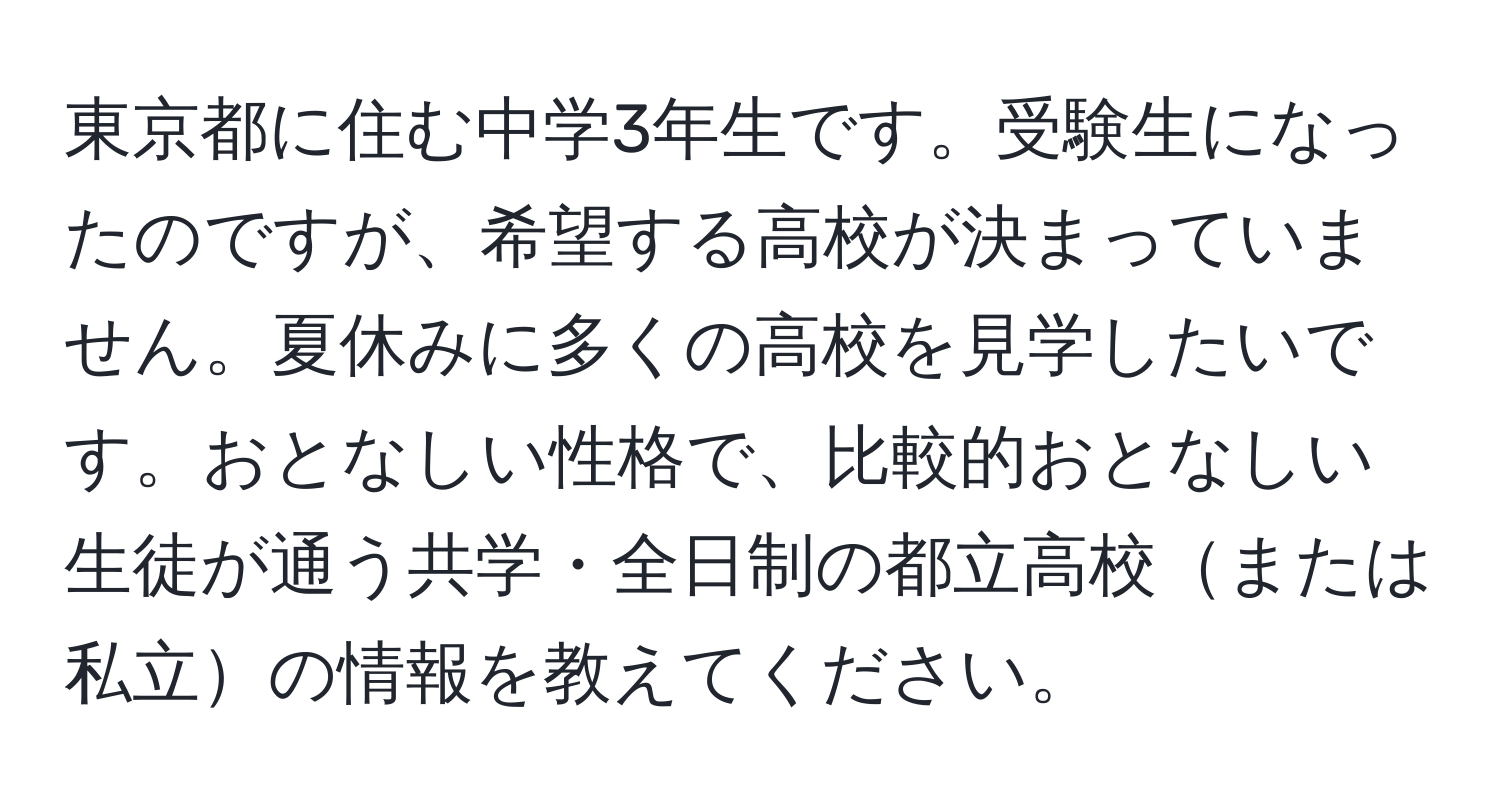 東京都に住む中学3年生です。受験生になったのですが、希望する高校が決まっていません。夏休みに多くの高校を見学したいです。おとなしい性格で、比較的おとなしい生徒が通う共学・全日制の都立高校または私立の情報を教えてください。