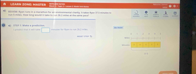 Welcome, Damón 
LEARN ZONE: MASTER RATES aNd RATIOS Block 2 = Topic 3 > Lesson 2: Madel Unit Ratios 
— 
REVIEW: Ryan runs in a marathon for an environmental charity. It takes Ryan 37.5 minutes to 
run 5 miles. How long would it take to run 26.2 miles at the same pace? 
STEP 1 : Make a prediction. Bar Model 
I predict that it will take □ minutes for Ryan to run 26.2 miles. 
D 1 , , 4
RESET STEP 5 Miles
Minutes ? 7 7 , ,
37.5