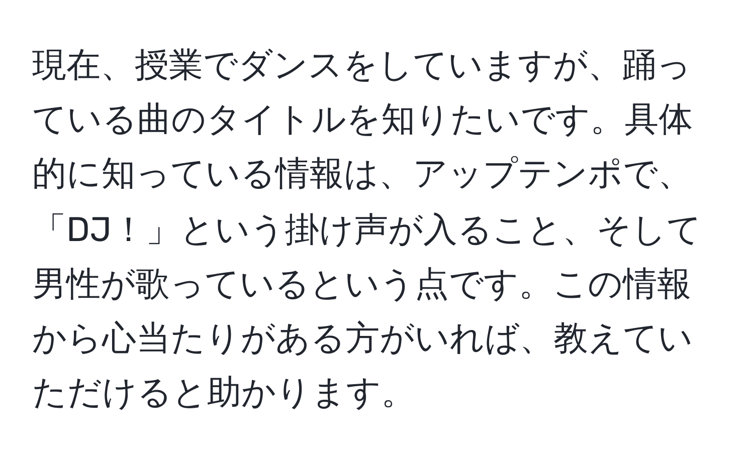 現在、授業でダンスをしていますが、踊っている曲のタイトルを知りたいです。具体的に知っている情報は、アップテンポで、「DJ！」という掛け声が入ること、そして男性が歌っているという点です。この情報から心当たりがある方がいれば、教えていただけると助かります。