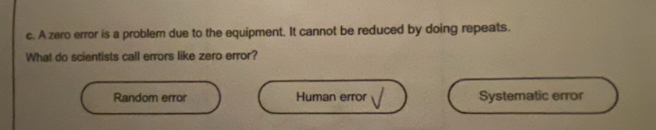 A zero error is a problem due to the equipment. It cannot be reduced by doing repeats.
What do scientists call errors like zero error?
Random error Human error Systematic error