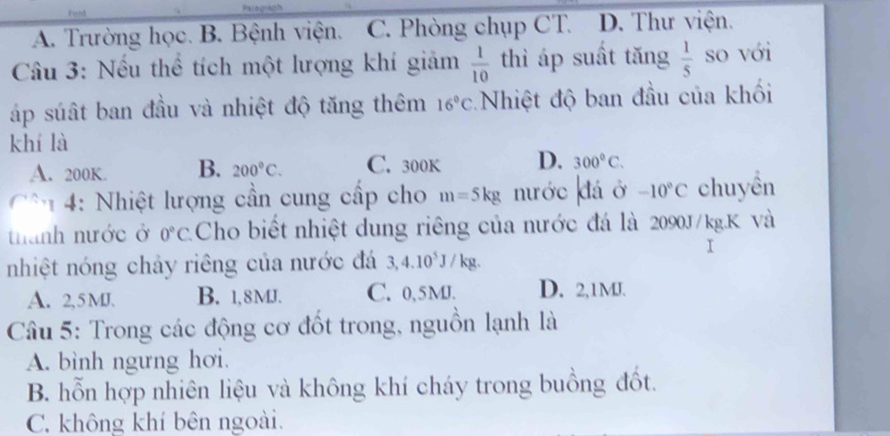 A. Trường học. B. Bệnh viện. C. Phòng chụp CT. D. Thư viện.
Câu 3: Nếu thể tích một lượng khí giảm  1/10  thì áp suất tăng  1/5  so với
áp súất ban đầu và nhiệt độ tăng thêm 16°C Nhiệt độ ban đầu của khối
khí là
A. 200K. B. 200°C. C. 300k D. 300°C. 
: Nhiệt lượng cần cung cấp cho m=5kg nước đá ở -10°C chuyền
thành nước ở 0°C Cho biết nhiệt dung riêng của nước đá là 2090J/kg.K Và
nhiệt nóng chảy riêng của nước đá 3,4.10* J / kg.
A. 2,5 MJ. B. 1,8MJ. C. 0,5MJ. D. 2,1MJ.
Câầu 5: Trong các động cơ đốt trong, nguồn lạnh là
A. bình ngưng hơi.
B. hỗn hợp nhiên liệu và không khí cháy trong buồng đốt.
C. không khí bên ngoài.