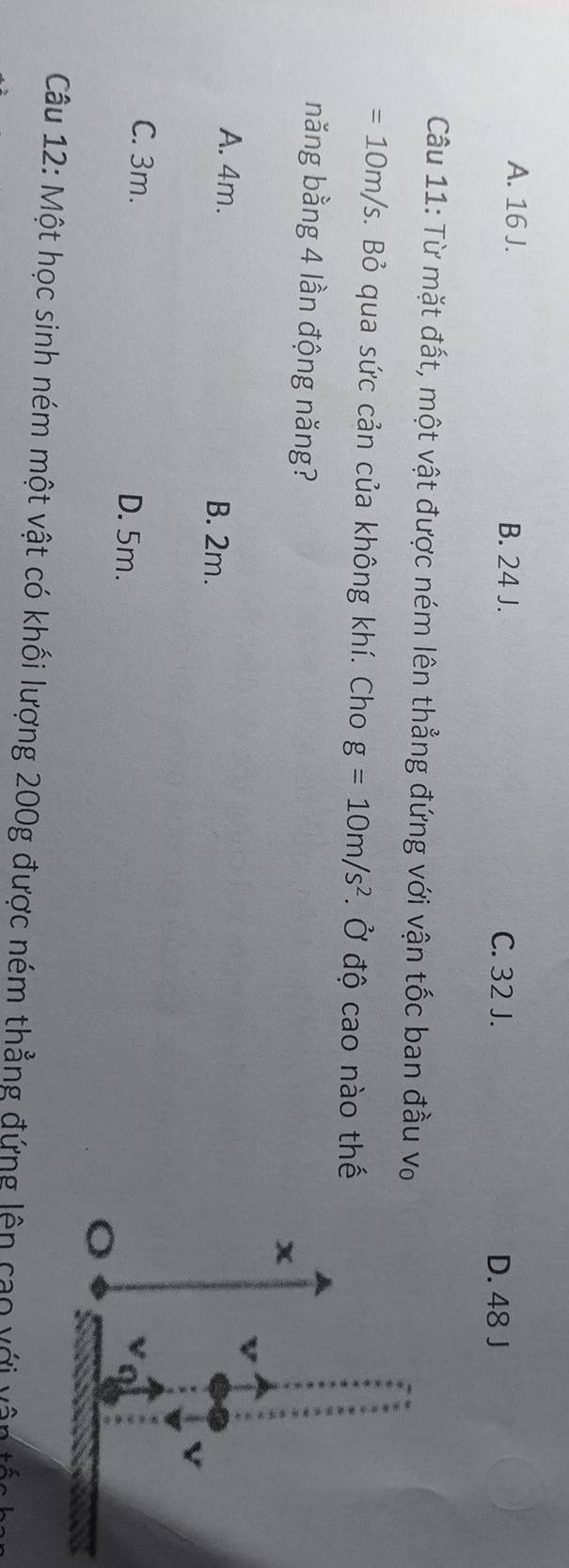 A. 16 J. B. 24 J.
C. 32 J. D. 48 J
Câu 11: Từ mặt đất, một vật được ném lên thẳng đứng với vận tốc ban đầu V_0
=10m/s. Bỏ qua sức cản của không khí. Cho g=10m/s^2. Ở độ cao nào thế
năng bằng 4 lần động năng?
A. 4m. B. 2m.
C. 3m. D. 5m.
Câu 12: Một học sinh ném một vật có khối lượng 200g được ném thẳng đứng lên cao với vận tốc