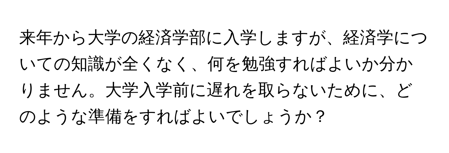 来年から大学の経済学部に入学しますが、経済学についての知識が全くなく、何を勉強すればよいか分かりません。大学入学前に遅れを取らないために、どのような準備をすればよいでしょうか？