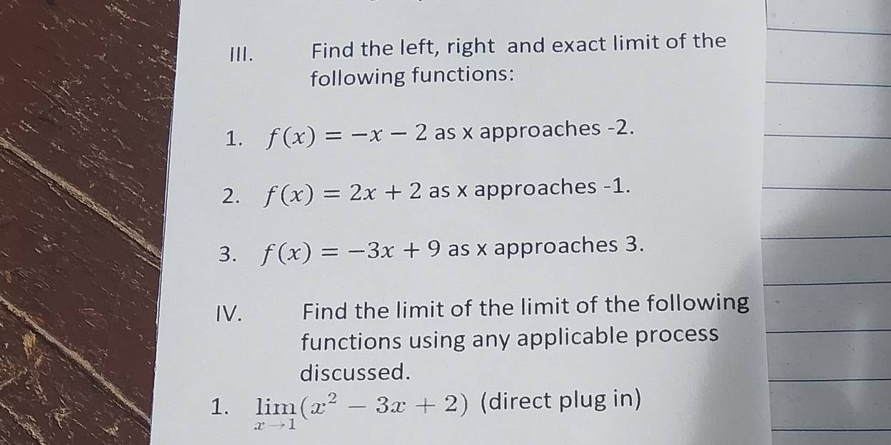 Find the left, right and exact limit of the 
following functions: 
1. f(x)=-x-2 as x approaches -2. 
2. f(x)=2x+2 as x approaches -1. 
3. f(x)=-3x+9 as x approaches 3. 
IV. Find the limit of the limit of the following 
functions using any applicable process 
discussed. 
1. limlimits _xto 1(x^2-3x+2) (direct plug in)