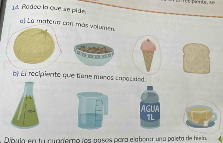 un récipiente, se
14. Rodea lo que se pide.
a) La materia con más volumen.
a
b) El recipiente que tiene menos capacidad.
1
AGUA
1L
. Dibuia en tu cuaderno los pasos para elaborar una paleta de hielo.