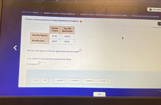 WELF ANSES
Math & YOU Grade 8 Chapter S. Systems of Linear Equations > Lesson 5.1. Solving Systerns of Linear Eqjuations by Gragihing ) Practice wth CaloChat and CalcView
Practice: Solving Systems of Linear Equations by Graphing
Will the total spent for the two apartments ever be equal?
If so, when? If not, leave the response box blank.
It is equal in
[] Yes | No | month 5 E month 6 | month 9 month 11