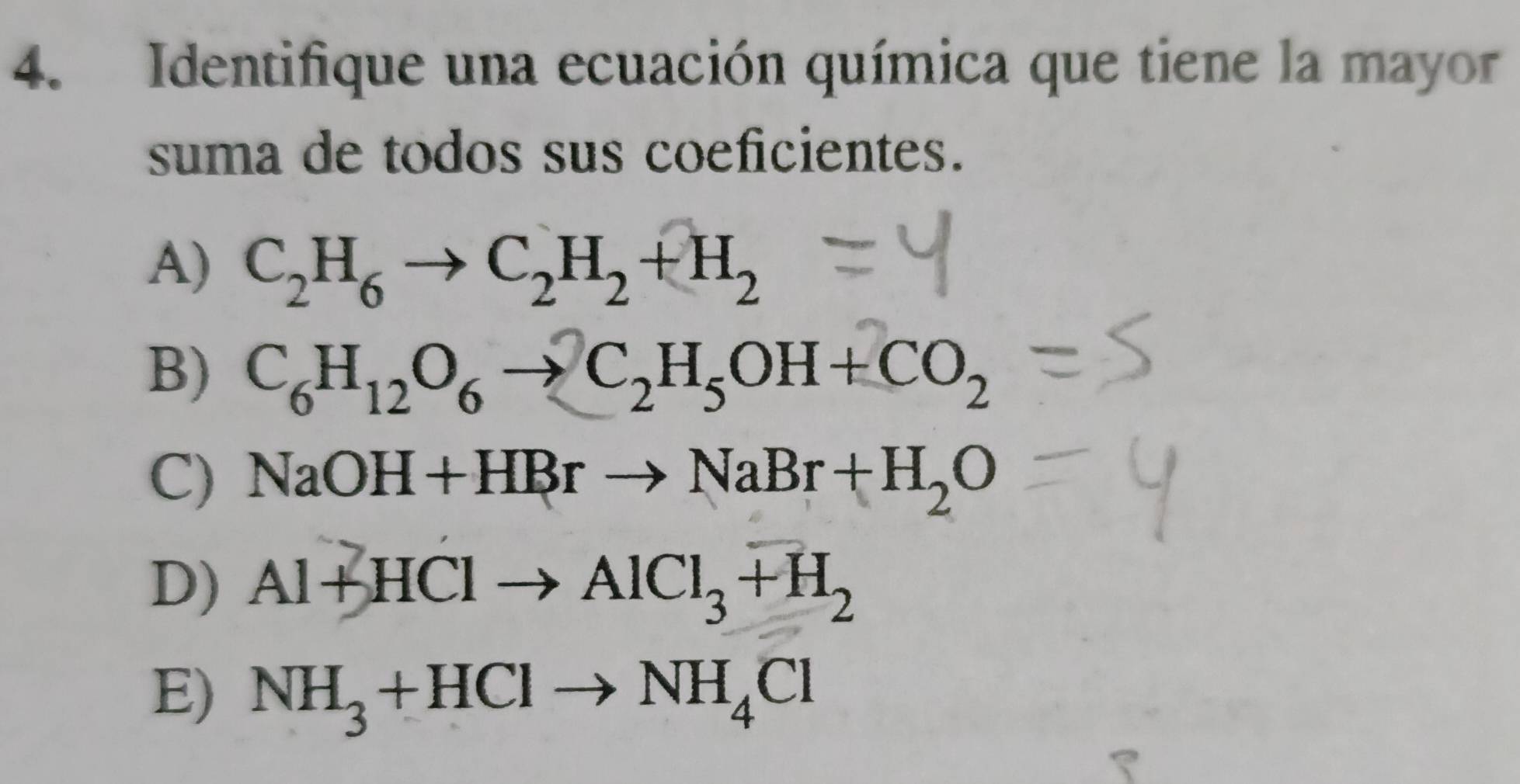 Identifique una ecuación química que tiene la mayor
suma de todos sus coeficientes.
A) C_2H_6to C_2H_2+H_2
B) C_6H_12O_6to C_2H_5OH+CO_2
C) NaOH+HBrto NaBr+H_2O
D) Al+HClto AlCl_3+H_2
E) NH_3+HClto NH_4Cl