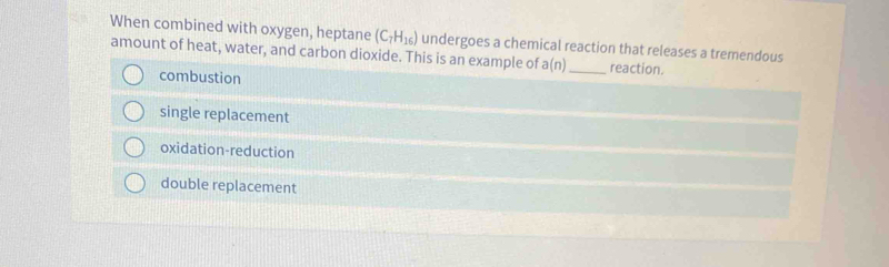 When combined with oxygen, heptane (C_7H_16) undergoes a chemical reaction that releases a tremendous
amount of heat, water, and carbon dioxide. This is an example of a(n) _ reaction.
combustion
single replacement
oxidation-reduction
double replacement