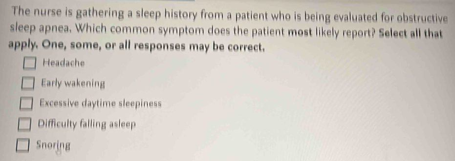 The nurse is gathering a sleep history from a patient who is being evaluated for obstructive
sleep apnea. Which common symptom does the patient most likely report? Select all that
apply. One, some, or all responses may be correct.
Headache
Early wakening
Excessive daytime sleepiness
Difficulty falling asleep
Snoring