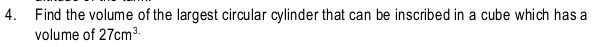 Find the volume of the largest circular cylinder that can be inscribed in a cube which has a 
volume of 27cm^3