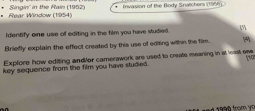 Singin' in the Rain (1952) Invasion of the Body Snatchers (1956) 
Rear Window (1954) 
[1] 
Identify one use of editing in the film you have studied. 
Briefly explain the effect created by this use of editing within the film. [4] 
Explore how editing and/or camerawork are used to create meaning in at least one [10 
key sequence from the film you have studied. 
nd 1990 from yo