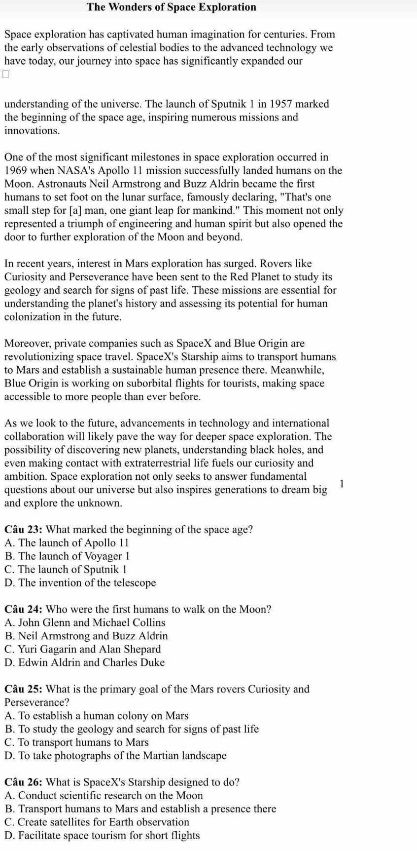 The Wonders of Space Exploration
Space exploration has captivated human imagination for centuries. From
the early observations of celestial bodies to the advanced technology we
have today, our journey into space has significantly expanded our
understanding of the universe. The launch of Sputnik 1 in 1957 marked
the beginning of the space age, inspiring numerous missions and
innovations.
One of the most significant milestones in space exploration occurred in
1969 when NASA's Apollo 11 mission successfully landed humans on the
Moon. Astronauts Neil Armstrong and Buzz Aldrin became the first
humans to set foot on the lunar surface, famously declaring, "That's one
small step for [a] man, one giant leap for mankind." This moment not only
represented a triumph of engineering and human spirit but also opened the
door to further exploration of the Moon and beyond.
In recent years, interest in Mars exploration has surged. Rovers like
Curiosity and Perseverance have been sent to the Red Planet to study its
geology and search for signs of past life. These missions are essential for
understanding the planet's history and assessing its potential for human
colonization in the future.
Moreover, private companies such as SpaceX and Blue Origin are
revolutionizing space travel. SpaceX's Starship aims to transport humans
to Mars and establish a sustainable human presence there. Meanwhile,
Blue Origin is working on suborbital flights for tourists, making space
accessible to more people than ever before.
As we look to the future, advancements in technology and international
collaboration will likely pave the way for deeper space exploration. The
possibility of discovering new planets, understanding black holes, and
even making contact with extraterrestrial life fuels our curiosity and
ambition. Space exploration not only seeks to answer fundamental
questions about our universe but also inspires generations to dream big
and explore the unknown.
Câu 23: What marked the beginning of the space age?
A. The launch of Apollo 11
B. The launch of Voyager 1
C. The launch of Sputnik 1
D. The invention of the telescope
Câu 24: Who were the first humans to walk on the Moon?
A. John Glenn and Michael Collins
B. Neil Armstrong and Buzz Aldrin
C. Yuri Gagarin and Alan Shepard
D. Edwin Aldrin and Charles Duke
Câu 25: What is the primary goal of the Mars rovers Curiosity and
Perseverance?
A. To establish a human colony on Mars
B. To study the geology and search for signs of past life
C. To transport humans to Mars
D. To take photographs of the Martian landscape
Câu 26: What is SpaceX's Starship designed to do?
A. Conduct scientific research on the Moon
B. Transport humans to Mars and establish a presence there
C. Create satellites for Earth observation
D. Facilitate space tourism for short flights