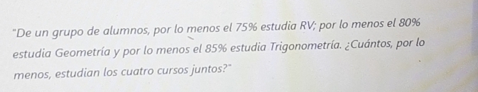 "De un grupo de alumnos, por lo menos el 75% estudia RV; por lo menos el 80%
estudia Geometría y por lo menos el 85% estudia Trigonometría. ¿Cuántos, por lo 
menos, estudian los cuatro cursos juntos?"