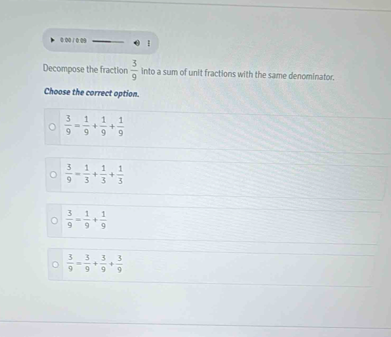 0.00 / 0:09
Decompose the fraction  3/9  into a sum of unit fractions with the same denominator.
Choose the correct option.
 3/9 = 1/9 + 1/9 + 1/9 
 3/9 = 1/3 + 1/3 + 1/3 
 3/9 = 1/9 + 1/9 
 3/9 = 3/9 + 3/9 + 3/9 