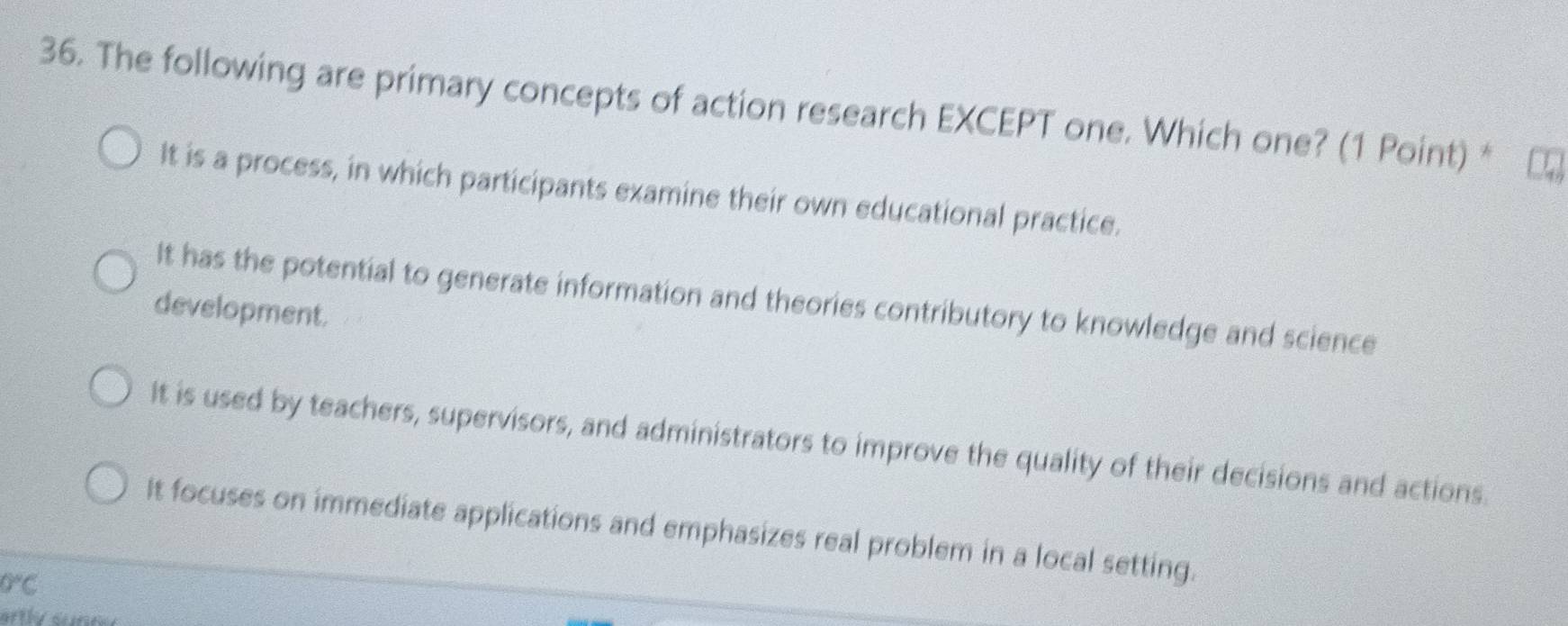 The following are primary concepts of action research EXCEPT one. Which one? (1 Point) *
It is a process, in which participants examine their own educational practice.
It has the potential to generate information and theories contributory to knowledge and science
development.
It is used by teachers, supervisors, and administrators to improve the quality of their decisions and actions.
It focuses on immediate applications and emphasizes real problem in a local setting.
0°C