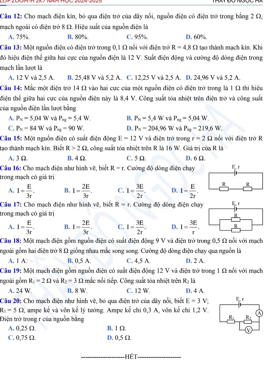 2OP 20OM-H 2K7 NAM HÇC 2024-2025
Câu 12: Cho mạch điện kín, bỏ qua điện trở của dây nổi, nguồn điện có điện trở trong bằng 2 Ω,
mạch ngoài có điện trở 8 Ω. Hiệu suất của nguồn điện là
A. 75%. B. 80%. C. 95%. D. 60%.
Câu 13: Một nguồn điện có điện trở trong 0,1 Ω nối với điện trở R=4,8Omega tạo thành mạch kín. Khi
đó hiệu điện thế giữa hai cực của nguồn điện là 12 V. Suất điện động và cường độ dòng điện trong
mạch lần lượt là
A. 12 V và 2,5 A. B. 25,48 V và 5,2 A. C. 12,25 V và 2,5 A. D. 24,96 V và 5,2 A.
Câu 14: Mắc một điện trở 14 Ω vào hai cực của một nguồn điện có điện trở trong là 1 Ω thì hiệu
điện thế giữa hai cực của nguồn điện này là 8,4 V. Công suất tỏa nhiệt trên điện trở và công suất
của nguồn điện lần lượt bằng
A. P_N=5,04W và P_ng=5,4W. B. P_N=5,4W và P_ng=5,04W.
C. P_N=84W và P_ng=90W. D. P_N=204,96W và P_ng=219,6W.
Câu 15: Một nguồn điện có suất điện động E=12V và điện trở trong r=2Omega nối với điện trở R
tạo thành mạch kín. Biết R>2Omega s, công suất tỏa nhiệt trên R là 16 W. Giá trị của R là
A. 3 Ω. B. 4 Ω. C. 5 Ω. D. 6 Ω.
Câu 16: Cho mạch điện như hình vẽ, biết R=r :. Cường độ dòng điện chạy
E. r
trong mạch có giá trị
A. I= E/3r . B. I= 2E/3r . C. I= 3E/2r . D. I= E/2r .
R R
Câu 17: Cho mạch điện như hình vẽ, biết R=r. Cường độ dòng điện chạy
trong mạch có giá trị
A. I= E/3r . B. I= 2E/3r . C. I= 3E/2r . D. I= 3E/r .
Câu 18: Một mạch điện gồm nguồn điện có suất điện động 9 V và điện trở trong 0,5 Ω nổi với mạch
ngoài gồm hai điện trở 8 Ω giống nhau mắc song song. Cường độ dòng điện chạy qua nguồn là
A. 1 A. B. 0,5 A. C. 4,5 A. D. 2 A.
Câu 19: Một mạch điện gồm nguồn điện có suất điện động 12 V và điện trở trong 1 Ω nối với mạch
ngoài gồm R_1=2Omega và R_2=3Omega mắc nối tiếp. Công suất tỏa nhiệt trên R_2 là
A. 24 W. B. 8 W. C. 12 W. D. 4 A.
Câu 20: Cho mạch điện như hình vẽ, bỏ qua điện trở của dây nối, biết E=3V
R_1=5Omega 2, ampe kế và vôn kế lý tưởng. Ampe kế chi 0,3 A, vôn kế chỉ 1,2 V.
Điện trở trong r của nguồn bằng
A. 0,25 Ω. B. 1 Ω.
C. 0,75 Ω. D. 0,5 Ω.
_Hết_