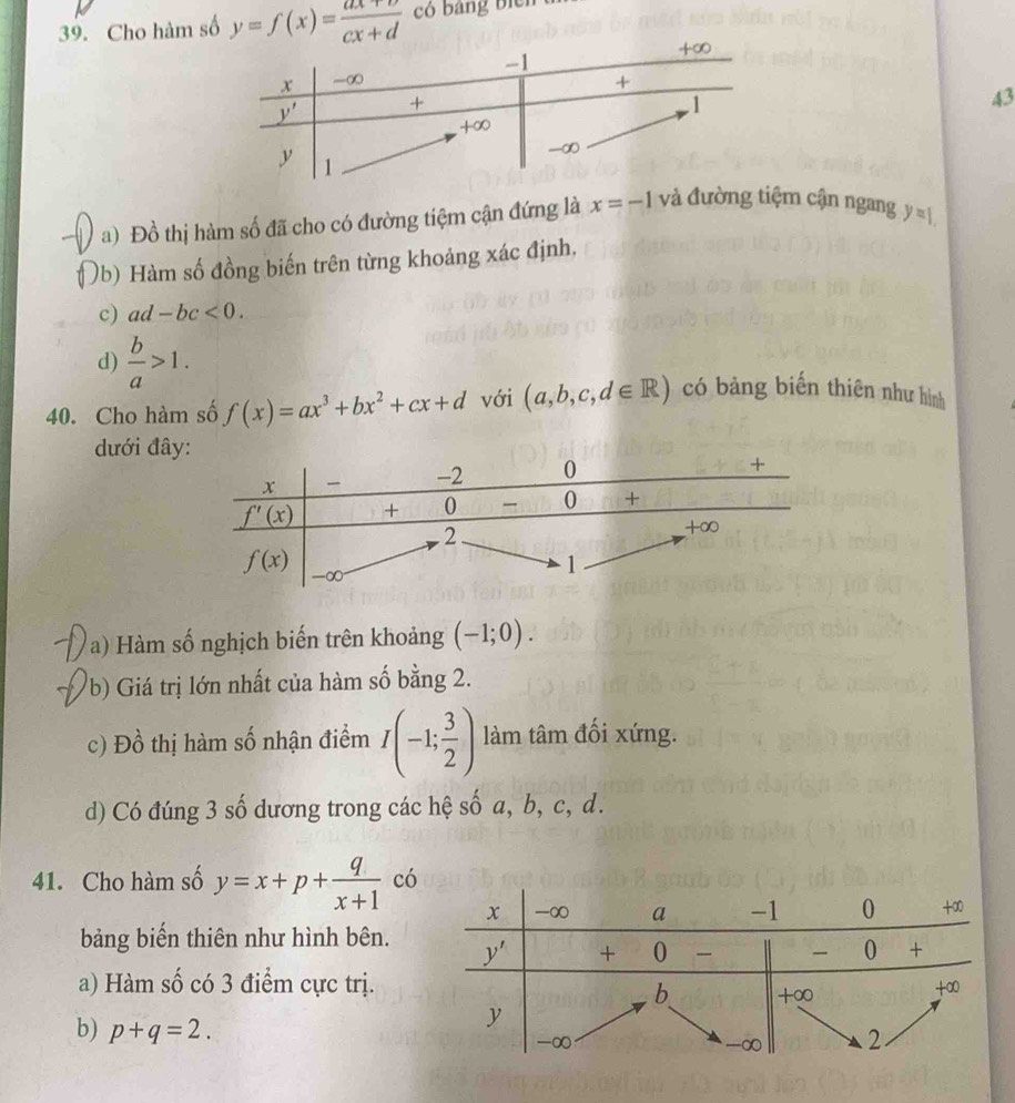 Cho hàm số y=f(x)= (ax+b)/cx+d  có bang bicn  h
43
a) Đồ thị hàm số đã cho có đường tiệm cận đứng là x=-1 và đường tiệm cận ngang y=1.
Ủb) Hàm số đồng biến trên từng khoảng xác định,
c) ad-bc<0.
d)  b/a >1.
40. Cho hàm số f(x)=ax^3+bx^2+cx+d với (a,b,c,d∈ R) có bảng biến thiên như hình
dưới đâ
a) Hàm số nghịch biến trên khoảng (-1;0).
b) Giá trị lớn nhất của hàm số bằng 2.
c) Đồ thị hàm số nhận điểm I(-1; 3/2 ) làm tâm đối xứng.
d) Có đúng 3 số dương trong các hệ số a, b, c, d.
41. Cho hàm số y=x+p+ q/x+1  có
bảng biến thiên như hình bên.
a) Hàm số có 3 điểm cực trị.
b) p+q=2.