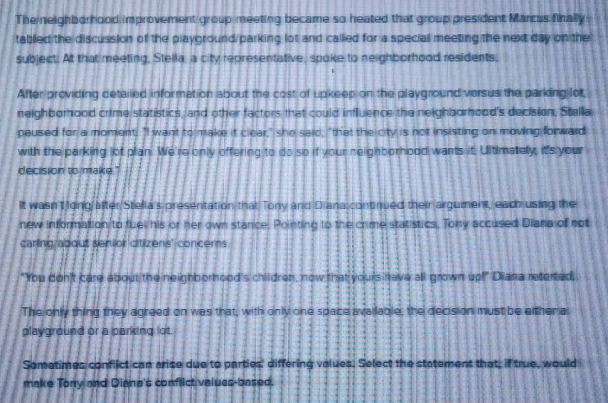 The neighborhood improvement group meeting became so heated that group president Marcus finally 
tabled the discussion of the playground/parking lot and called for a special meeting the next day on the 
subject. At that meeting, Stella, a city representative, spoke to neighborhood residents, 
After providing detailed information about the cost of upkeep on the playground versus the parking lot, 
neighborhood crime statistics, and other factors that could influence the neighborhood's decision, Stella 
paused for a moment. "I want to make it clear," she said, "that the city is not insisting on moving forward 
with the parking lot plan. We're only offering to do so if your neighborhood wants it. Ultimately, it's your 
decision to make." 
It wasn't long after Stella's presentation that Tony and Diana continued their argument, each using the 
new information to fuel his or her own stance. Pointing to the crime statistics, Tony accused Diana of not 
caring about senior citizens' concerns. 
"You don't care about the neighborhood's children, now that yours have all grown up!" Diana retorted. 
The only thing they agreed on was that, with only one space available, the decision must be either a 
playground or a parking lot. 
Sometimes conflict can arise due to parties' differing values. Select the statement that, if true, would 
make Tony and Diana's conflict values-based.