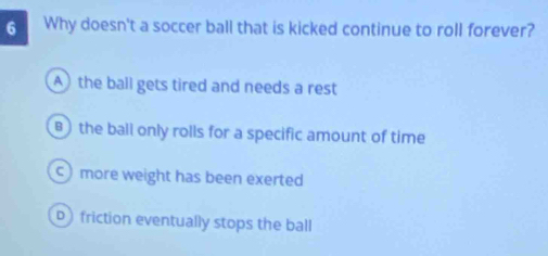 Why doesn't a soccer ball that is kicked continue to roll forever?
A) the ball gets tired and needs a rest
B )the ball only rolls for a specific amount of time
c) more weight has been exerted
friction eventually stops the ball