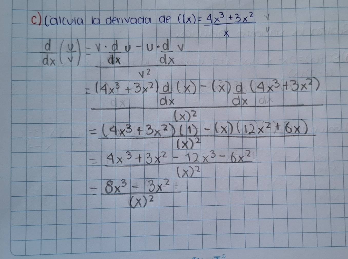 (aicula (a derivada de f(x)= (4x^3+3x^2)/x 
 d/dx ( v/v )=frac v·  d/dx v-v·  d/dx vv^2
frac =(4x^3+3x^2) d/dx (x)-(x) d/dx (4x^3+3x^2)(x)^2
=frac (4x^3+3x^2)(1)-(x)(12x^2+6x)(x)^2
=frac 4x^3+3x^2-12x^3-6x^2(x)^2
=frac 8x^3-3x^2(x)^2