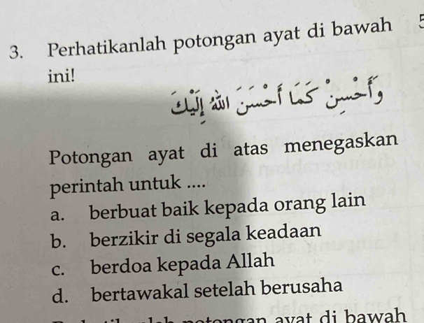 Perhatikanlah potongan ayat di bawah 5
ini!
Potongan ayat di atas menegaskan
perintah untuk ....
a. berbuat baik kepada orang lain
b. berzikir di segala keadaan
c. berdoa kepada Allah
d. bertawakal setelah berusaha