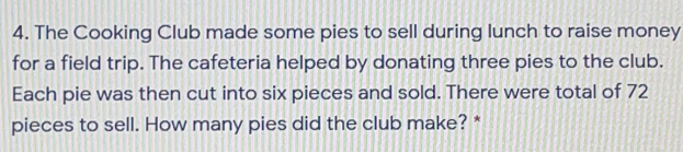 The Cooking Club made some pies to sell during lunch to raise money
for a field trip. The cafeteria helped by donating three pies to the club.
Each pie was then cut into six pieces and sold. There were total of 72
pieces to sell. How many pies did the club make? *