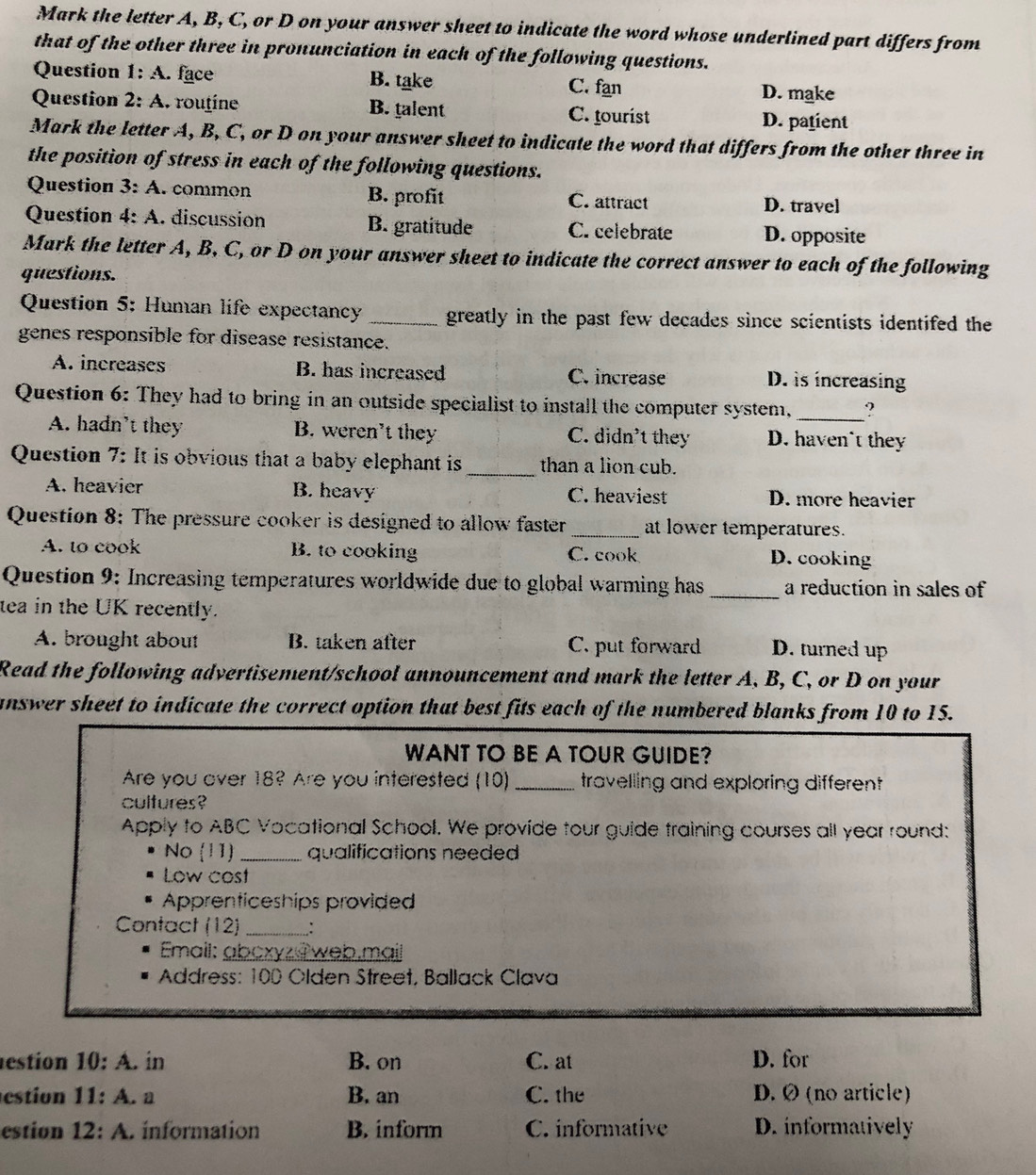 Mark the letter A, B, C, or D on your answer sheet to indicate the word whose underlined part differs from
that of the other three in pronunciation in each of the following questions.
Question 1:A. face B. take C. fan D. make
Question 2:A 1 routine B. talent C. tourist D. patient
Mark the letter A, B, C, or D on your answer sheet to indicate the word that differs from the other three in
the position of stress in each of the following questions.
Question 3:A common B. profit C. attract D. travel
Question 4:A. discussion B. gratitude C. celebrate D. opposite
Mark the letter A, B. C, or D on your answer sheet to indicate the correct answer to each of the following
questions.
Question 5: Human life expectancy _greatly in the past few decades since scientists identifed the
genes responsible for disease resistance.
A. increases B. has increased C. increase D. is increasing
Question 6: They had to bring in an outside specialist to install the computer system,_ ?
A. hadn't they B. weren't they C. didn't they D. haven't they
Question 7: It is obvious that a baby elephant is_ than a lion cub.
A. heavier B. heavy C. heaviest D. more heavier
Question 8: The pressure cooker is designed to allow faster_ at lower temperatures.
A. to cook B. to cooking C. cook D. cooking
Question 9: Increasing temperatures worldwide due to global warming has _a reduction in sales of
tea in the UK recently.
A. brought about B. taken after C. put forward D. turned up
Read the following advertisement/school announcement and mark the letter A, B, C, or D on your
answer sheet to indicate the correct option that best fits each of the numbered blanks from 10 to 15.
WANT TO BE A TOUR GUIDE?
Are you over 18? Are you interested (10)_ travelling and exploring different 
cultures?
Apply to ABC Vocational School. We provide tour guide training courses all year round:
No (11) _qualifications needed
Low cost
Apprenticeships provided
Contact (12) _:
Email: abcxyz@web.mail
* Address: 100 Olden Street, Ballack Clava
estion 10:A. in B. on C. at D. for
estion 11:A. a B. an C. the D. Ø (no article)
estion 12:A. ínformation B. inform C. informative D. informatively