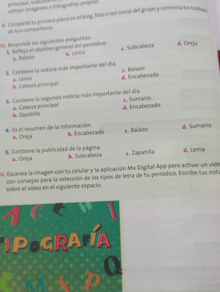 principal, subcá Be z.
utilizar imágenes o fotografias propias.
#. Comparte tu primera plana en el blog, foro o red social del grupo y comenta los trabajo,
de tus compañeros.
III. Responde las siguientes preguntas:
1 Refleja el objetivo general del periódico.
a. Balazo b. Lema c. Subcabeza
d. Oreja
2. Contiene la noticia más importante del día.
a. Lema c. Balazo
b. Cabeza principal d. Encabezado
3. Contiene la segunda noticia más importante del día.
a. Cabeza principal c. Sumario
b. Zapatilla d. Encabezado
4. Es el resumen de la información.
a. Oreja b. Encabezado c. Balazo d. Sumario
5. Contiene la publicidad de la página.
a. Oreja b. Subcabeza c. Zapatilla
d. Lema
V. Escanea la imagen con tu celular y la aplicación Mx Digital App para activar un vide
con consejos para la selección de los tipos de letra de tu periódico. Escribe tus nota
sobre el video en el siguiente espacio.
POGRAA