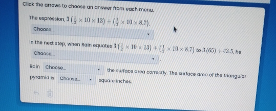 Click the arrows to choose an answer from each menu.
The expression. 3( 1/2 * 10* 13)+( 1/2 * 10* 8.7)
Choose...
In the next step, when Rain equates 3( 1/2 * 10* 13)+( 1/2 * 10* 8.7) to 3(65)+43.5 he
Choose...
Rain Choose_ . the surface area correctly. The surface area of the triangular
pyramid is Choose. square inches.