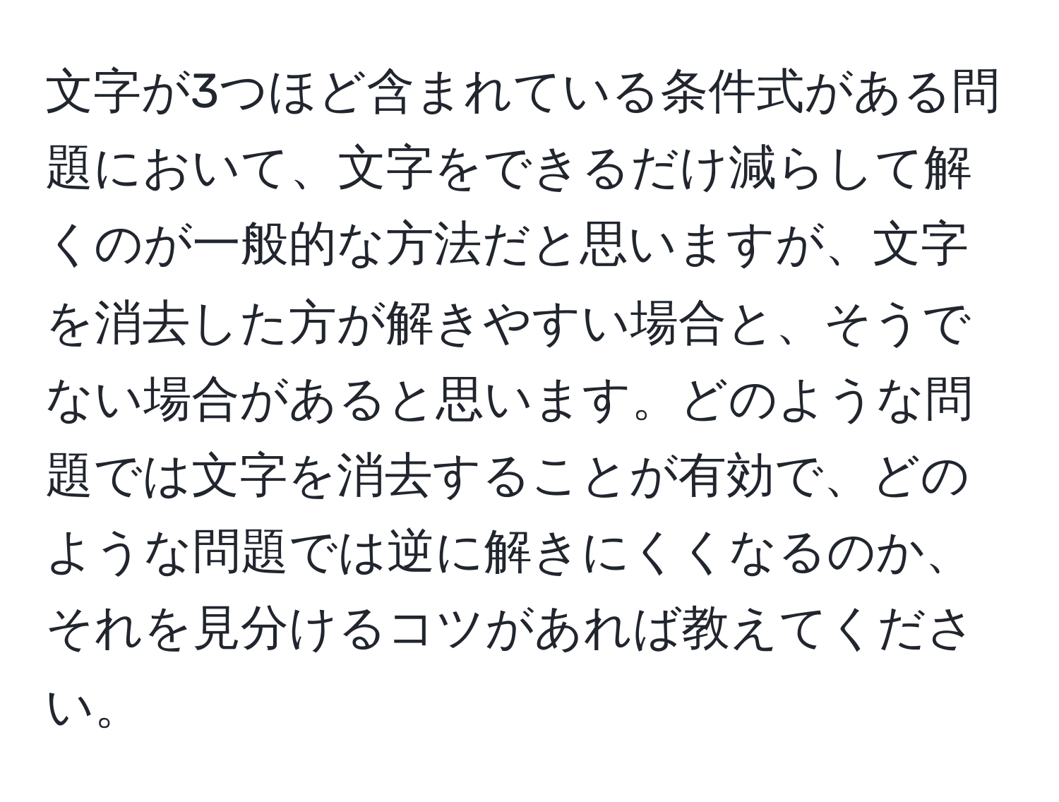 文字が3つほど含まれている条件式がある問題において、文字をできるだけ減らして解くのが一般的な方法だと思いますが、文字を消去した方が解きやすい場合と、そうでない場合があると思います。どのような問題では文字を消去することが有効で、どのような問題では逆に解きにくくなるのか、それを見分けるコツがあれば教えてください。