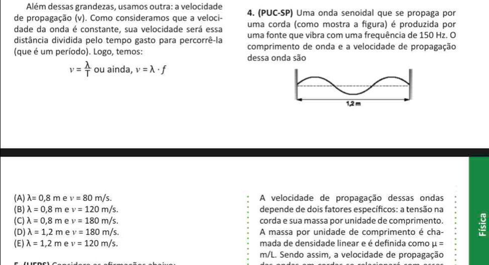 Além dessas grandezas, usamos outra: a velocidade
de propagação (v). Como consideramos que a veloci - 4. (PUC-SP) Uma onda senoidal que se propaga por
dade da onda é constante, sua velocidade será essa uma corda (como mostra a figura) é produzida por
uma fonte que vibra com uma frequência de 150 Hz. O
distância dividida pelo tempo gasto para percorrê-la comprimento de onda e a velocidade de propagação
(que é um período). Logo, temos:
dessa onda são
v= lambda /T  ou ainda, v=lambda · f
1,2 m
(A) lambda =0,8m e v=80m/s. A velocidade de propagação dessas ondas
(B) lambda =0,8m e v=120m/s. depende de dois fatores específicos: a tensão na
(C) lambda =0,8m e v=180m/s. corda e sua massa por unidade de comprimento.
(D) lambda =1,2m e v=180m/s. A massa por unidade de comprimento é cha- a
(E) lambda =1,2m e v=120m/s. mada de densidade linear e é definida como mu =
m/L. Sendo assim, a velocidade de propagação