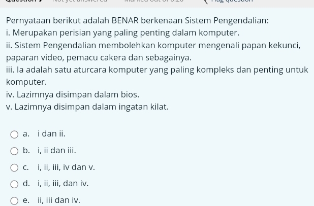 Pernyataan berikut adalah BENAR berkenaan Sistem Pengendalian:
i. Merupakan perisian yang paling penting dalam komputer.
ii. Sistem Pengendalian membolehkan komputer mengenali papan kekunci,
paparan video, pemacu cakera dan sebagainya.
iii. Ia adalah satu aturcara komputer yang paling kompleks dan penting untuk
komputer.
iv. Lazimnya disimpan dalam bios.
v. Lazimnya disimpan dalam ingatan kilat.
a. i dan ii.
b. i, ii dan iii.
c. i, ii, iii, iv dan v.
d. i, ii, iii, dan iv.
e. ii, iii dan iv.