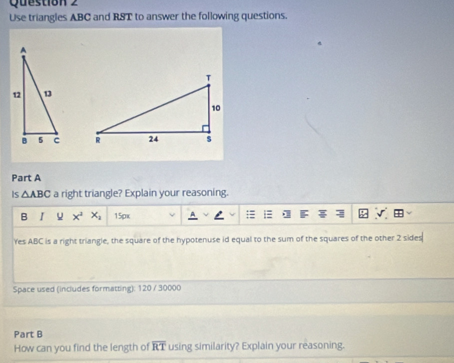 Use triangles ABC and RST to answer the following questions. 

Part A 
Is △ ABC a right triangle? Explain your reasoning. 
B I u x^2 X_2 15px 
Yes ABC is a right triangle, the square of the hypotenuse id equal to the sum of the squares of the other 2 sides 
Space used (includes formatting): 120 / 30000 
Part B 
How can you find the length of overline RT using similarity? Explain your reasoning.