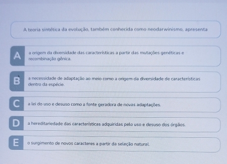 A teoria sintética da evolução, também conhecida como neodarwinismo, apresenta
a origem da diversidade das características a partir das mutações genéticas e
A recombinação gênica.
a necessidade de adaptação ao meio como a origem da diversidade de características
B dentro da espécie.
C a lei do uso e desuso como a fonte geradora de novas adaptações.
D a hereditariedade das características adquiridas pelo uso e desuso dos órgãos.
E o surgimento de novos caracteres a partir da seleção natural