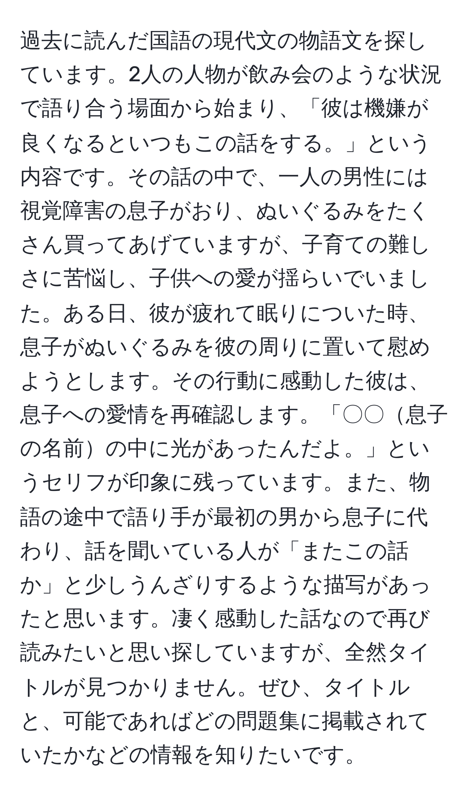 過去に読んだ国語の現代文の物語文を探しています。2人の人物が飲み会のような状況で語り合う場面から始まり、「彼は機嫌が良くなるといつもこの話をする。」という内容です。その話の中で、一人の男性には視覚障害の息子がおり、ぬいぐるみをたくさん買ってあげていますが、子育ての難しさに苦悩し、子供への愛が揺らいでいました。ある日、彼が疲れて眠りについた時、息子がぬいぐるみを彼の周りに置いて慰めようとします。その行動に感動した彼は、息子への愛情を再確認します。「〇〇息子の名前の中に光があったんだよ。」というセリフが印象に残っています。また、物語の途中で語り手が最初の男から息子に代わり、話を聞いている人が「またこの話か」と少しうんざりするような描写があったと思います。凄く感動した話なので再び読みたいと思い探していますが、全然タイトルが見つかりません。ぜひ、タイトルと、可能であればどの問題集に掲載されていたかなどの情報を知りたいです。