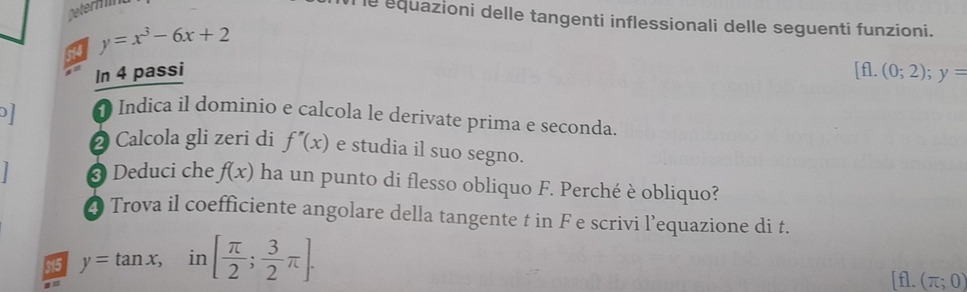 Determnt 
le equazioni delle tangenti inflessionali delle seguenti funzioni. 
14 y=x^3-6x+2
In 4 passi [fl.(0;2); y=
D 
1 Indica il dominio e calcola le derivate prima e seconda. 
2 Calcola gli zeri di f''(x) e studia il suo segno. 
3 Deduci che f(x) ha un punto di flesso obliquo F. Perché è obliquo? 
@ Trova il coefficiente angolare della tangente t in F e scrivi l’equazione di t. 
315 y=tan x,i n [ π /2 ; 3/2 π ].
[f]. (π ;0)